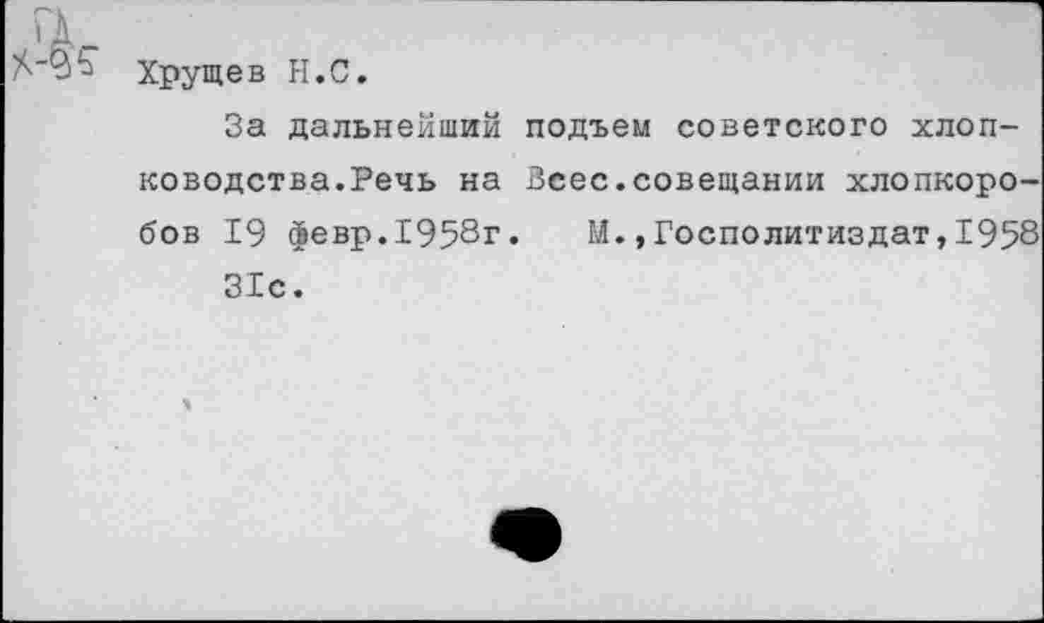 ﻿Хрущев Н.С.
За дальнейший подъем советского хлопководства.Речь на Зсес.совещании хлопкоробов 19 февр.1958г. М.,Госполитиздат,1958 31с.